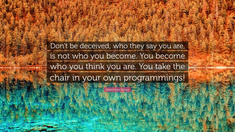 Israelmore Ayivor Quote: “Don’t be deceived; who they say you are, is not who you become. You become who you think you are. You take the chair in your own programmings!”