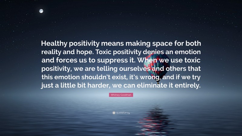 Whitney Goodman Quote: “Healthy positivity means making space for both reality and hope. Toxic positivity denies an emotion and forces us to suppress it. When we use toxic positivity, we are telling ourselves and others that this emotion shouldn’t exist, it’s wrong, and if we try just a little bit harder, we can eliminate it entirely.”