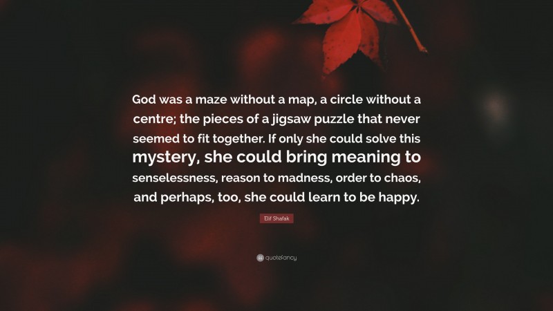 Elif Shafak Quote: “God was a maze without a map, a circle without a centre; the pieces of a jigsaw puzzle that never seemed to fit together. If only she could solve this mystery, she could bring meaning to senselessness, reason to madness, order to chaos, and perhaps, too, she could learn to be happy.”