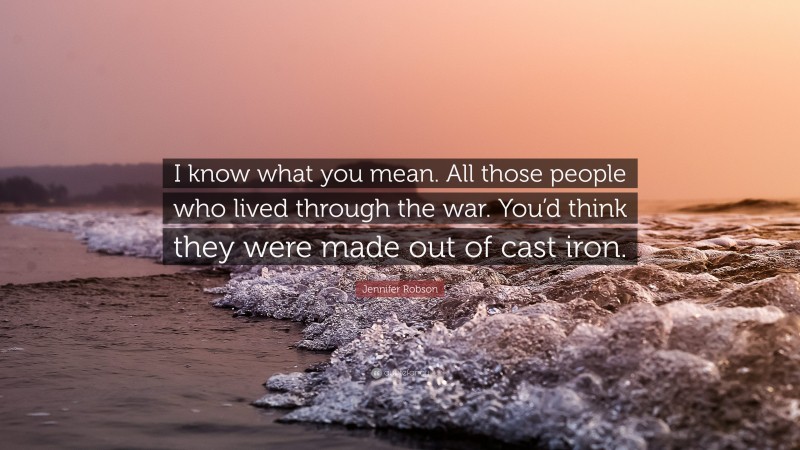 Jennifer Robson Quote: “I know what you mean. All those people who lived through the war. You’d think they were made out of cast iron.”