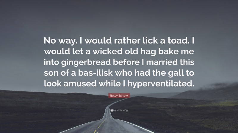 Betsy Schow Quote: “No way. I would rather lick a toad. I would let a wicked old hag bake me into gingerbread before I married this son of a bas-ilisk who had the gall to look amused while I hyperventilated.”