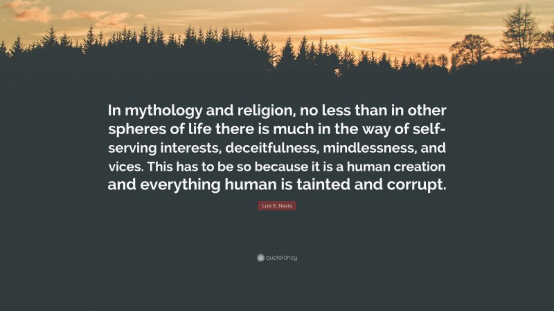 Luis E. Navia Quote: “In mythology and religion, no less than in other spheres of life there is much in the way of self-serving interests, deceitfulness, mindlessness, and vices. This has to be so because it is a human creation and everything human is tainted and corrupt.”