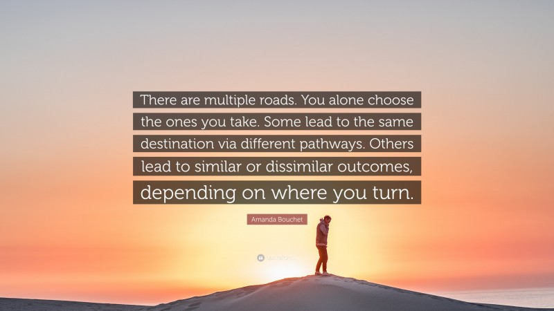 Amanda Bouchet Quote: “There are multiple roads. You alone choose the ones you take. Some lead to the same destination via different pathways. Others lead to similar or dissimilar outcomes, depending on where you turn.”