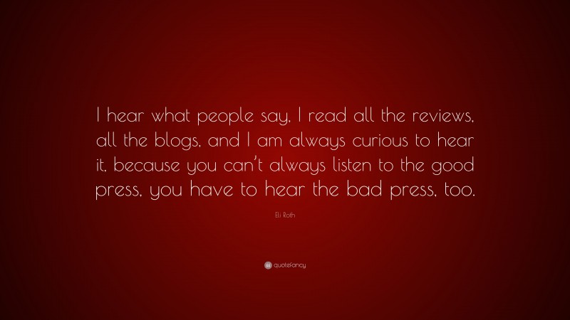 Eli Roth Quote: “I hear what people say, I read all the reviews, all the blogs, and I am always curious to hear it, because you can’t always listen to the good press, you have to hear the bad press, too.”