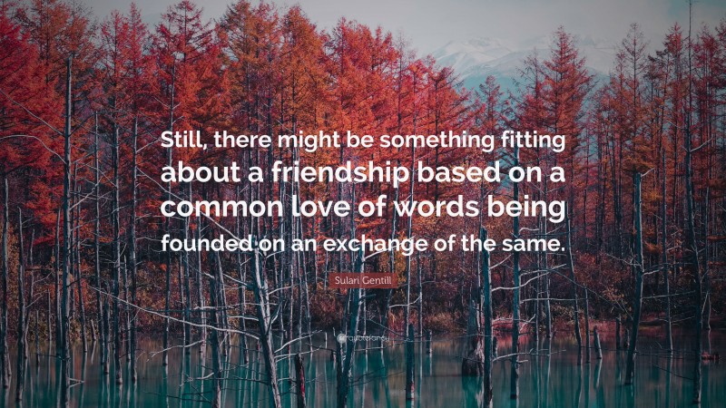 Sulari Gentill Quote: “Still, there might be something fitting about a friendship based on a common love of words being founded on an exchange of the same.”