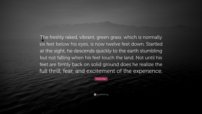 Danny Mac Quote: “The freshly raked, vibrant, green grass, which is normally six feet below his eyes, is now twelve feet down. Startled at the sight, he descends quickly to the earth stumbling but not falling when his feet touch the land. Not until his feet are firmly back on solid ground does he realize the full thrill, fear, and excitement of the experience.”