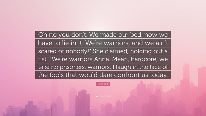Sarah Tork Quote: “Oh no you don’t. We made our bed, now we have to lie in it. We’re warriors, and we ain’t scared of nobody!” She claimed, holding out a fist. “We’re warriors Anna. Mean, hardcore, we take no prisoners, warriors. I laugh in the face of the fools that would dare confront us today.”