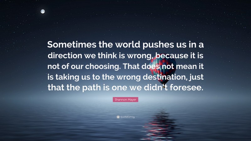 Shannon Mayer Quote: “Sometimes the world pushes us in a direction we think is wrong, because it is not of our choosing. That does not mean it is taking us to the wrong destination, just that the path is one we didn’t foresee.”