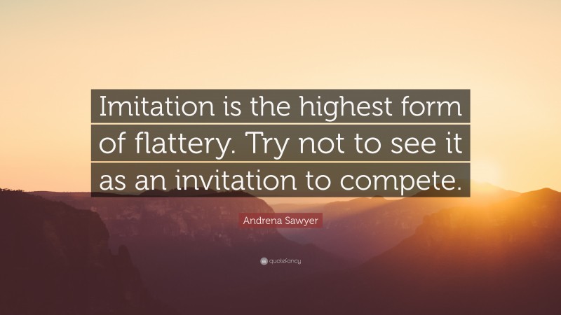 Andrena Sawyer Quote: “Imitation is the highest form of flattery. Try not to see it as an invitation to compete.”