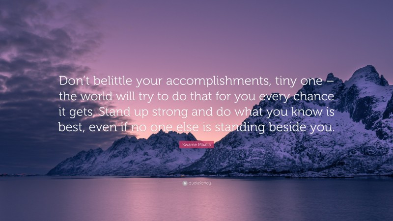 Kwame Mbalia Quote: “Don’t belittle your accomplishments, tiny one – the world will try to do that for you every chance it gets. Stand up strong and do what you know is best, even if no one else is standing beside you.”