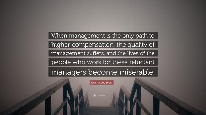 Kim Malone Scott Quote: “When management is the only path to higher compensation, the quality of management suffers, and the lives of the people who work for these reluctant managers become miserable.”