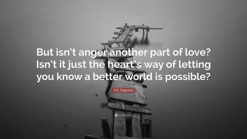 H.E. Edgmon Quote: “But isn’t anger another part of love? Isn’t it just the heart’s way of letting you know a better world is possible?”