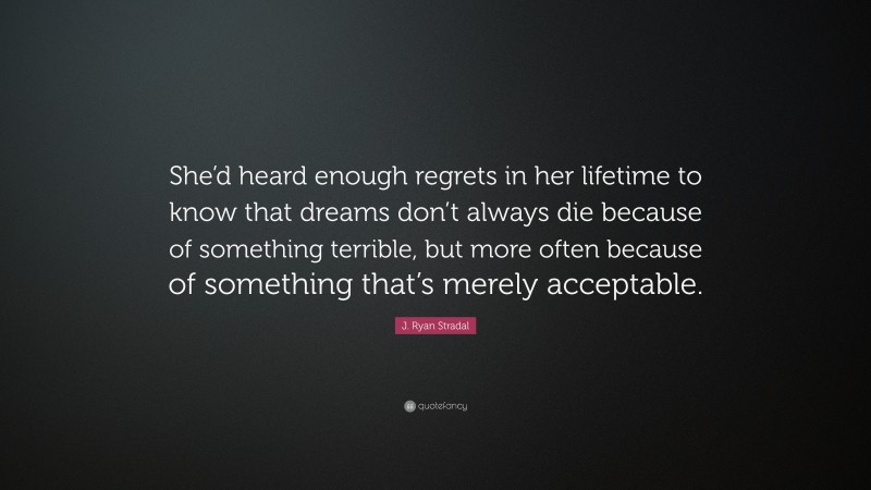 J. Ryan Stradal Quote: “She’d heard enough regrets in her lifetime to know that dreams don’t always die because of something terrible, but more often because of something that’s merely acceptable.”