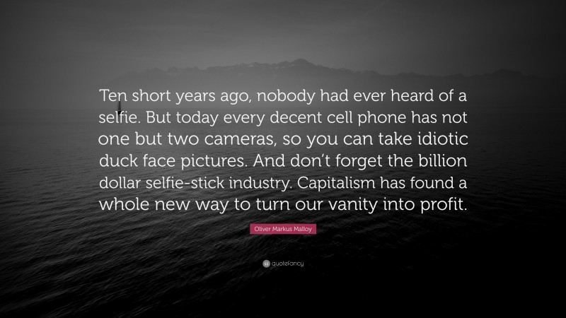 Oliver Markus Malloy Quote: “Ten short years ago, nobody had ever heard of a selfie. But today every decent cell phone has not one but two cameras, so you can take idiotic duck face pictures. And don’t forget the billion dollar selfie-stick industry. Capitalism has found a whole new way to turn our vanity into profit.”