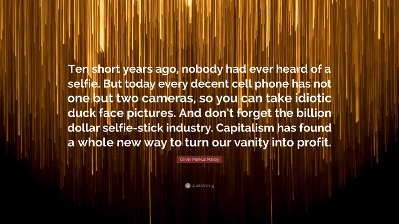 Oliver Markus Malloy Quote: “Ten short years ago, nobody had ever heard of a selfie. But today every decent cell phone has not one but two cameras, so you can take idiotic duck face pictures. And don’t forget the billion dollar selfie-stick industry. Capitalism has found a whole new way to turn our vanity into profit.”