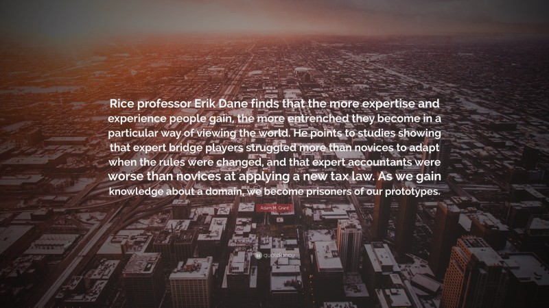 Adam M. Grant Quote: “Rice professor Erik Dane finds that the more expertise and experience people gain, the more entrenched they become in a particular way of viewing the world. He points to studies showing that expert bridge players struggled more than novices to adapt when the rules were changed, and that expert accountants were worse than novices at applying a new tax law. As we gain knowledge about a domain, we become prisoners of our prototypes.”