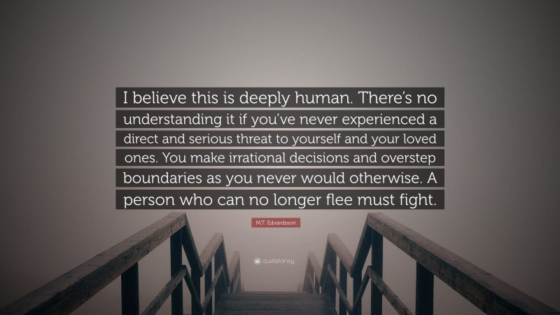 M.T. Edvardsson Quote: “I believe this is deeply human. There’s no understanding it if you’ve never experienced a direct and serious threat to yourself and your loved ones. You make irrational decisions and overstep boundaries as you never would otherwise. A person who can no longer flee must fight.”