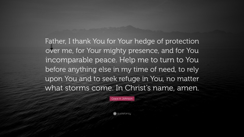 Grace A. Johnson Quote: “Father, I thank You for Your hedge of protection over me, for Your mighty presence, and for You incomparable peace. Help me to turn to You before anything else in my time of need, to rely upon You and to seek refuge in You, no matter what storms come. In Christ’s name, amen.”