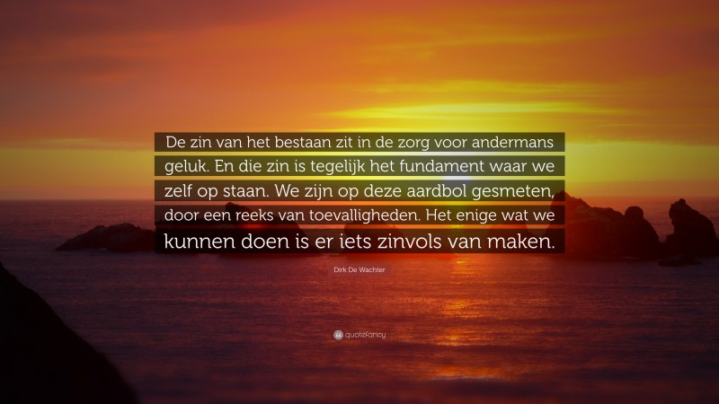 Dirk De Wachter Quote: “De zin van het bestaan zit in de zorg voor andermans geluk. En die zin is tegelijk het fundament waar we zelf op staan. We zijn op deze aardbol gesmeten, door een reeks van toevalligheden. Het enige wat we kunnen doen is er iets zinvols van maken.”