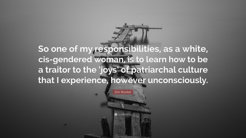 Erin Wunker Quote: “So one of my responsibilities, as a white, cis-gendered woman, is to learn how to be a traitor to the ‘joys’ of patriarchal culture that I experience, however unconsciously.”