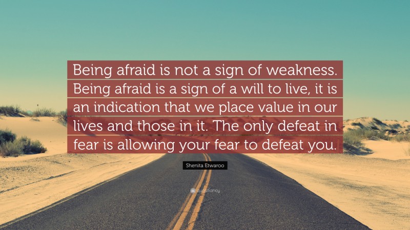 Shenita Etwaroo Quote: “Being afraid is not a sign of weakness. Being afraid is a sign of a will to live, it is an indication that we place value in our lives and those in it. The only defeat in fear is allowing your fear to defeat you.”