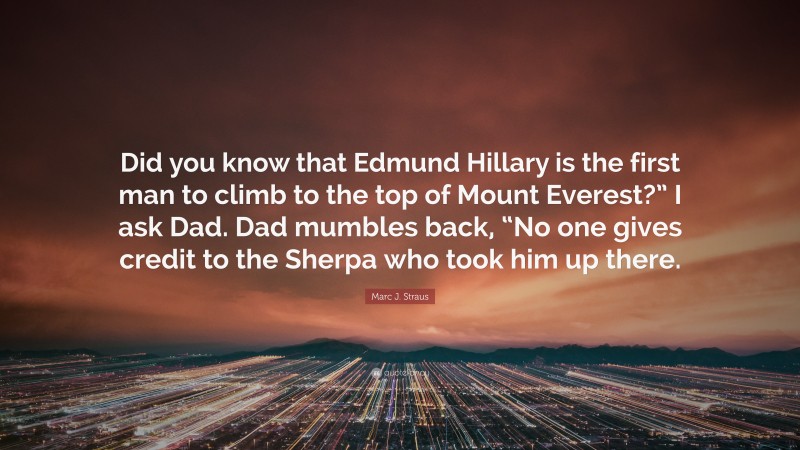 Marc J. Straus Quote: “Did you know that Edmund Hillary is the first man to climb to the top of Mount Everest?” I ask Dad. Dad mumbles back, “No one gives credit to the Sherpa who took him up there.”