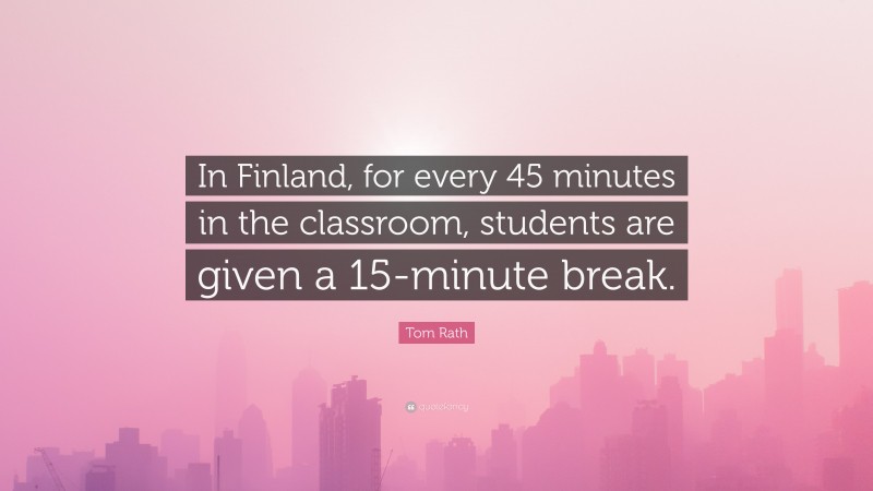 Tom Rath Quote: “In Finland, for every 45 minutes in the classroom, students are given a 15-minute break.”