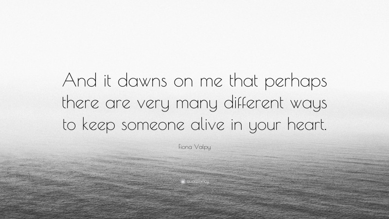 Fiona Valpy Quote: “And it dawns on me that perhaps there are very many different ways to keep someone alive in your heart.”