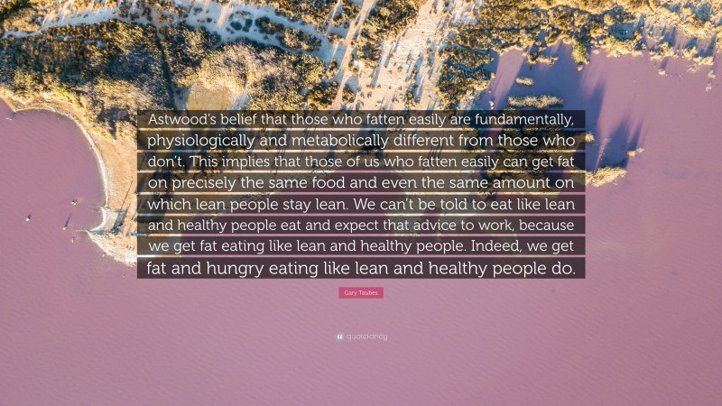 Gary Taubes Quote: “Astwood’s belief that those who fatten easily are fundamentally, physiologically and metabolically different from those who don’t. This implies that those of us who fatten easily can get fat on precisely the same food and even the same amount on which lean people stay lean. We can’t be told to eat like lean and healthy people eat and expect that advice to work, because we get fat eating like lean and healthy people. Indeed, we get fat and hungry eating like lean and healthy people do.”