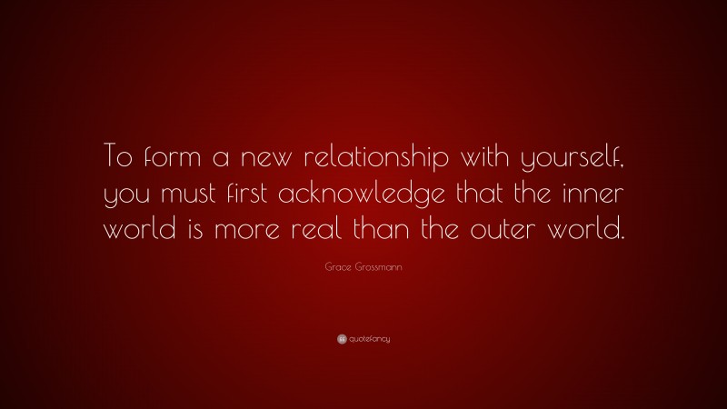 Grace Grossmann Quote: “To form a new relationship with yourself, you must first acknowledge that the inner world is more real than the outer world.”