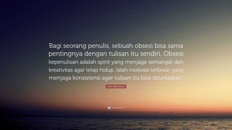 Titon Rahmawan Quote: “Bagi seorang penulis, sebuah obsesi bisa sama pentingnya dengan tulisan itu sendiri. Obsesi kepenulisan adalah spirit yang menjaga semangat dan kreativitas agar tetap hidup. Ialah motivasi terbesar yang menjaga konsistensi agar tulisan itu bisa dituntaskan.”