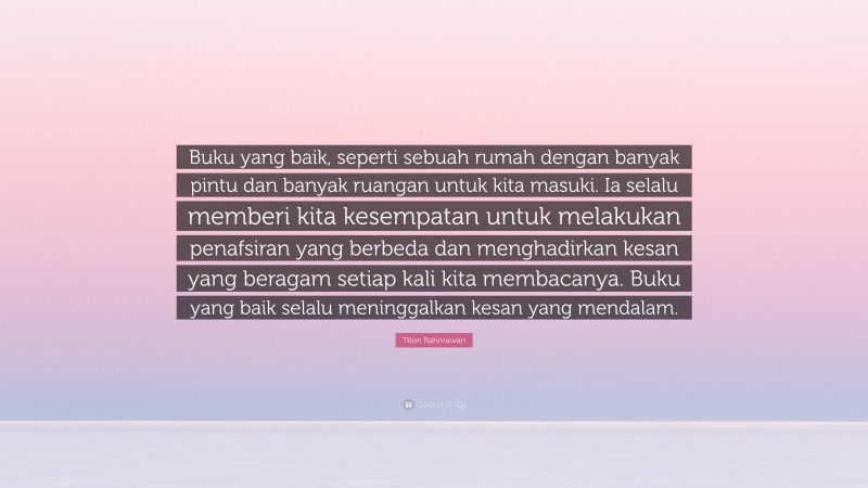 Titon Rahmawan Quote: “Buku yang baik, seperti sebuah rumah dengan banyak pintu dan banyak ruangan untuk kita masuki. Ia selalu memberi kita kesempatan untuk melakukan penafsiran yang berbeda dan menghadirkan kesan yang beragam setiap kali kita membacanya. Buku yang baik selalu meninggalkan kesan yang mendalam.”