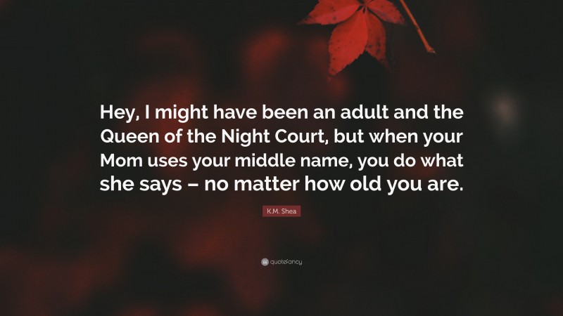 K.M. Shea Quote: “Hey, I might have been an adult and the Queen of the Night Court, but when your Mom uses your middle name, you do what she says – no matter how old you are.”