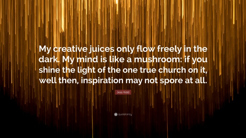 Jess Kidd Quote: “My creative juices only flow freely in the dark. My mind is like a mushroom: if you shine the light of the one true church on it, well then, inspiration may not spore at all.”