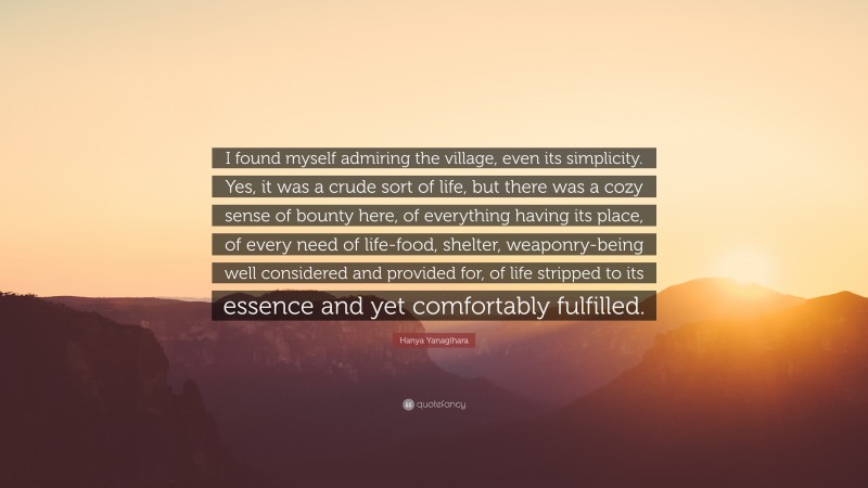 Hanya Yanagihara Quote: “I found myself admiring the village, even its simplicity. Yes, it was a crude sort of life, but there was a cozy sense of bounty here, of everything having its place, of every need of life-food, shelter, weaponry-being well considered and provided for, of life stripped to its essence and yet comfortably fulfilled.”