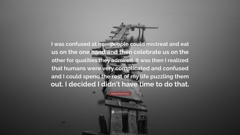 David Duchovny Quote: “I was confused at how people could mistreat and eat us on the one hand and then celebrate us on the other for qualities they admired. It was then I realized that humans were very complicated and confused and I could spend the rest of my life puzzling them out. I decided I didn’t have time to do that.”