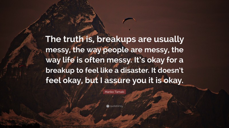 Mariko Tamaki Quote: “The truth is, breakups are usually messy, the way people are messy, the way life is often messy. It’s okay for a breakup to feel like a disaster. It doesn’t feel okay, but I assure you it is okay.”