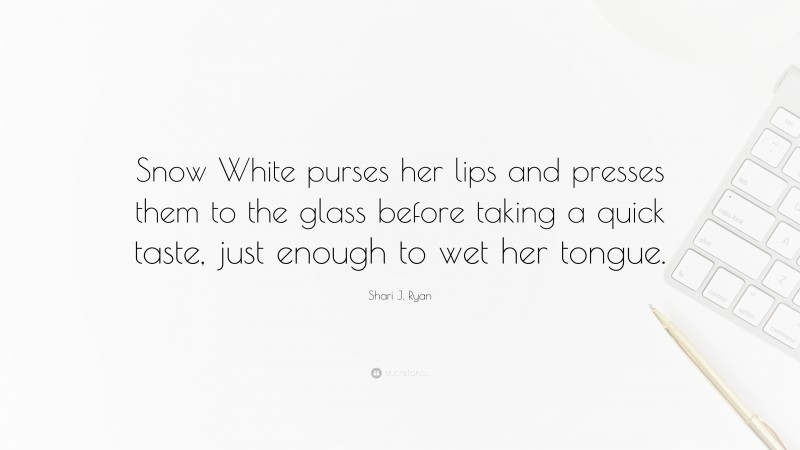 Shari J. Ryan Quote: “Snow White purses her lips and presses them to the glass before taking a quick taste, just enough to wet her tongue.”