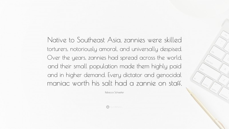 Rebecca Schaeffer Quote: “Native to Southeast Asia, zannies were skilled torturers, notoriously amoral, and universally despised. Over the years, zannies had spread across the world, and their small population made them highly paid and in higher demand. Every dictator and genocidal maniac worth his salt had a zannie on staff.”