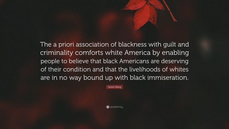 Jackie Wang Quote: “The a priori association of blackness with guilt and criminality comforts white America by enabling people to believe that black Americans are deserving of their condition and that the livelihoods of whites are in no way bound up with black immiseration.”