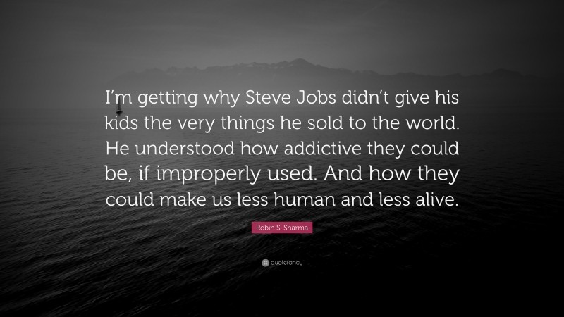 Robin S. Sharma Quote: “I’m getting why Steve Jobs didn’t give his kids the very things he sold to the world. He understood how addictive they could be, if improperly used. And how they could make us less human and less alive.”