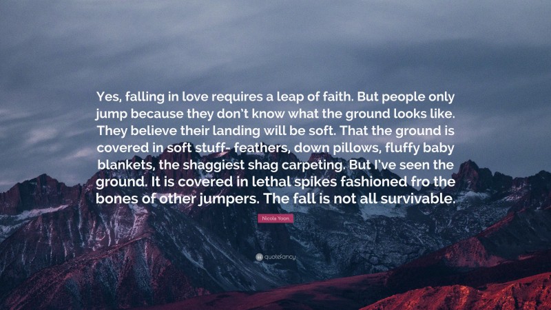 Nicola Yoon Quote: “Yes, falling in love requires a leap of faith. But people only jump because they don’t know what the ground looks like. They believe their landing will be soft. That the ground is covered in soft stuff- feathers, down pillows, fluffy baby blankets, the shaggiest shag carpeting. But I’ve seen the ground. It is covered in lethal spikes fashioned fro the bones of other jumpers. The fall is not all survivable.”