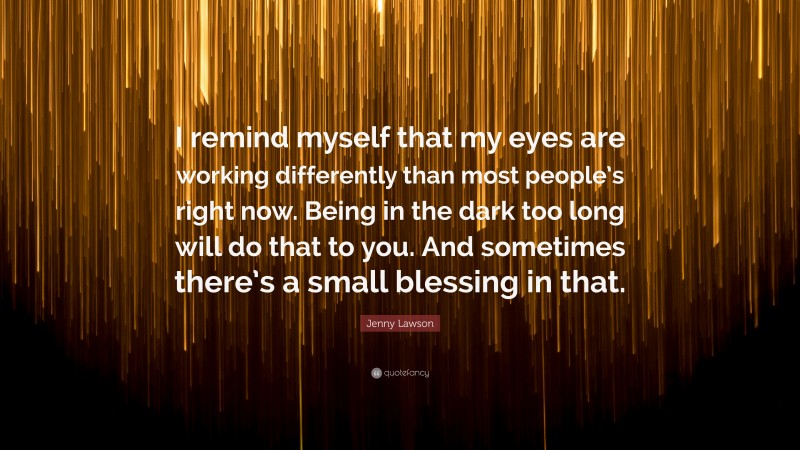 Jenny Lawson Quote: “I remind myself that my eyes are working differently than most people’s right now. Being in the dark too long will do that to you. And sometimes there’s a small blessing in that.”