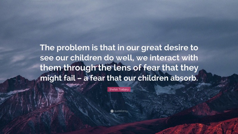 Shefali Tsabary Quote: “The problem is that in our great desire to see our children do well, we interact with them through the lens of fear that they might fail – a fear that our children absorb.”