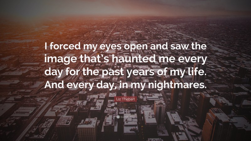 Liz Thebart Quote: “I forced my eyes open and saw the image that’s haunted me every day for the past years of my life. And every day, in my nightmares.”