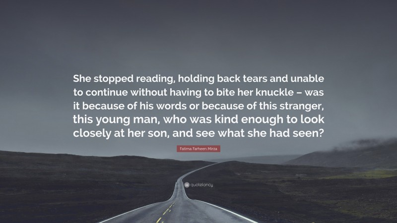 Fatima Farheen Mirza Quote: “She stopped reading, holding back tears and unable to continue without having to bite her knuckle – was it because of his words or because of this stranger, this young man, who was kind enough to look closely at her son, and see what she had seen?”
