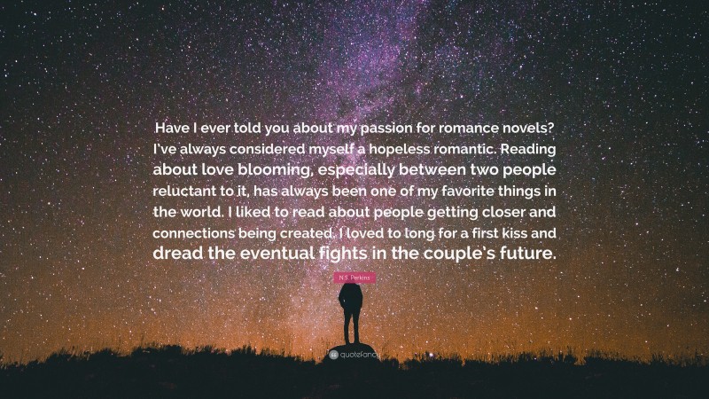 N.S. Perkins Quote: “Have I ever told you about my passion for romance novels? I’ve always considered myself a hopeless romantic. Reading about love blooming, especially between two people reluctant to it, has always been one of my favorite things in the world. I liked to read about people getting closer and connections being created. I loved to long for a first kiss and dread the eventual fights in the couple’s future.”