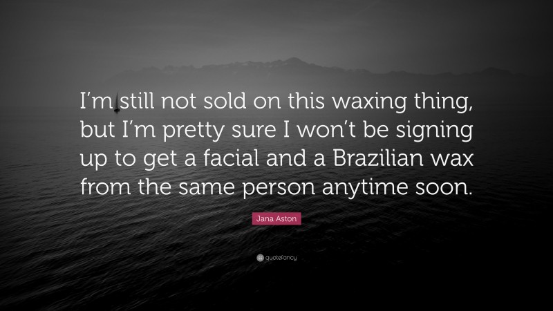 Jana Aston Quote: “I’m still not sold on this waxing thing, but I’m pretty sure I won’t be signing up to get a facial and a Brazilian wax from the same person anytime soon.”