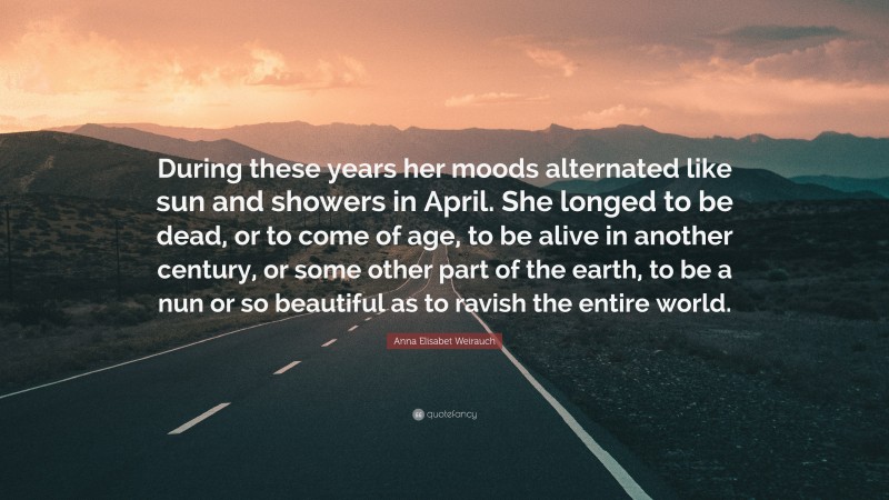 Anna Elisabet Weirauch Quote: “During these years her moods alternated like sun and showers in April. She longed to be dead, or to come of age, to be alive in another century, or some other part of the earth, to be a nun or so beautiful as to ravish the entire world.”