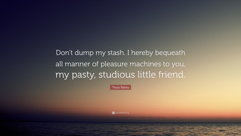 Tessa Bailey Quote: “Don’t dump my stash. I hereby bequeath all manner of pleasure machines to you, my pasty, studious little friend.”